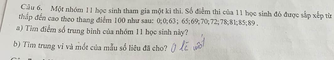 Một nhóm 11 học sinh tham gia một kì thi. Số điểm thi của 11 học sinh đó được sắp xếp từ 
thẩp đến cao theo thang điểm 100 như sau: 0; 0; 63; 65; 69; 70; 72; 78; 81; 85; 89. 
a) Tìm điểm số trung bình của nhóm 11 học sinh này? 
b) Tìm trung vi và mốt của mẫu số liêu đã cho?