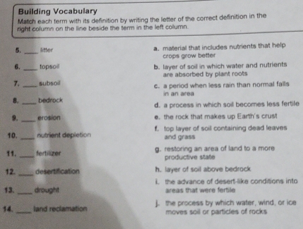 Building Vocabulary
Match each term with its definition by writing the letter of the correct definition in the
right column on the line beside the term in the left column.
5._ litter a. material that includes nutrients that help
crops grow better
6. _topsoil b. layer of soil in which water and nutrients
are absorbed by plant roots
7. _subsoil c. a period when less rain than normal falls
in an area
8._ bedrock d. a process in which soil becomes less fertile
9. _erosion e. the rock that makes up Earth's crust
10. _nutrient depletion f. top layer of soil containing dead leaves
and grass
11._ fortilizer g. restoring an area of land to a more
productive state
12. _desertification h. layer of soil above bedrock
i the advance of desert-like conditions into
13._ drought areas that were fertile
14. _land reclamation j. the process by which water, wind, or ice
moves soill or particles of rocks