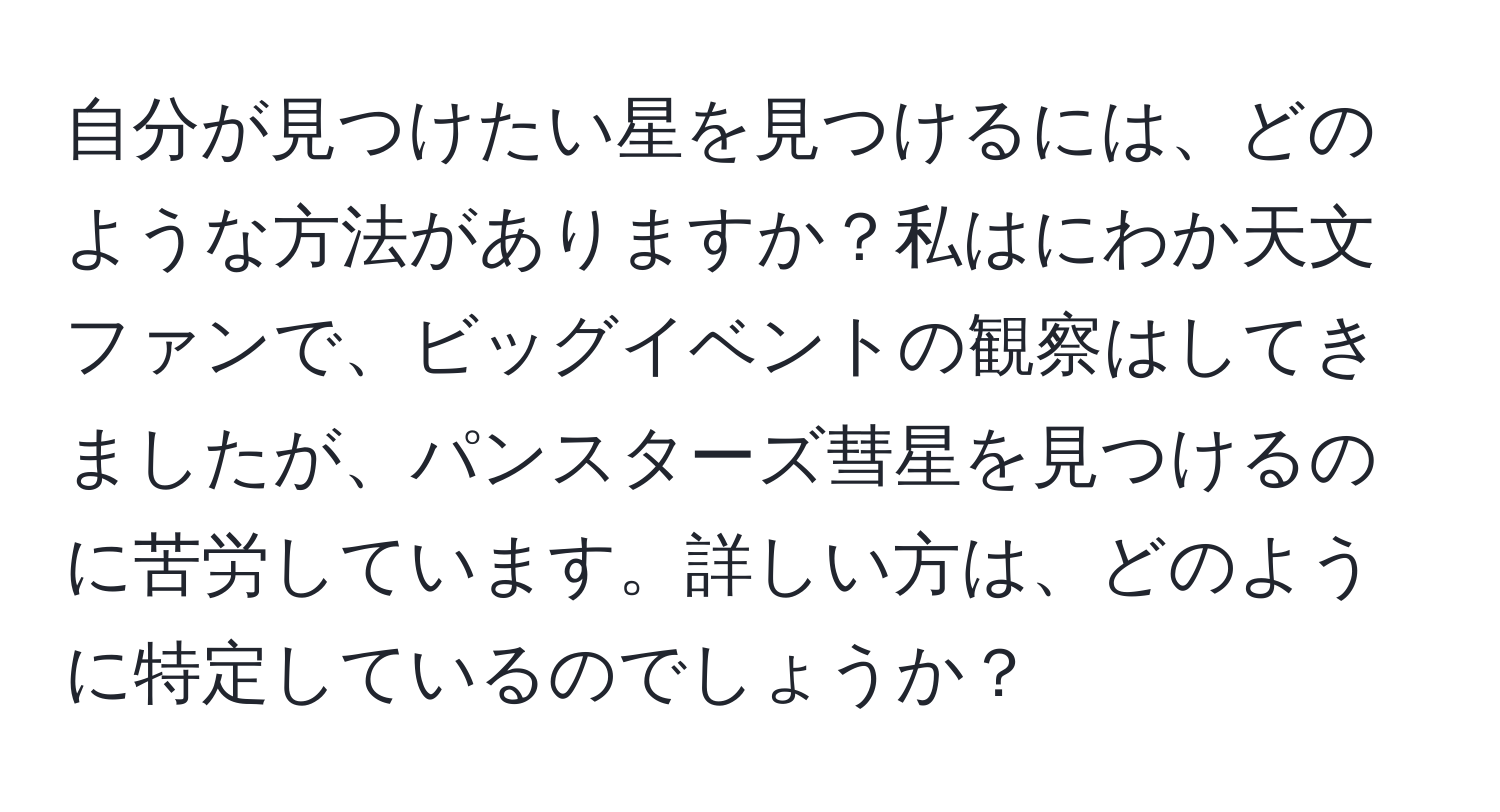 自分が見つけたい星を見つけるには、どのような方法がありますか？私はにわか天文ファンで、ビッグイベントの観察はしてきましたが、パンスターズ彗星を見つけるのに苦労しています。詳しい方は、どのように特定しているのでしょうか？