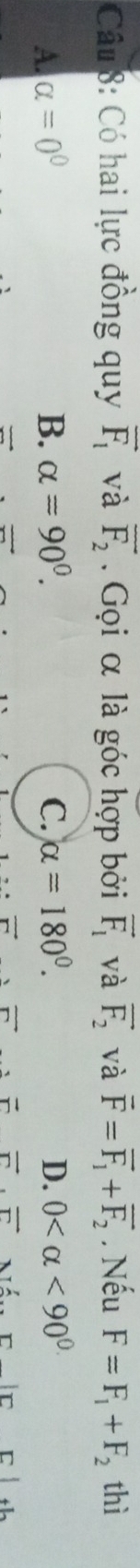 Có hai lực đồng quy vector F_1 và overline F_2. Gọi α là góc hợp bởi vector F_1 và vector F_2 và vector F=vector F_1+vector F_2. Nếu F=F_1+F_2 thì
A. alpha =0° B. alpha =90^0. C. alpha =180°. D. 0 <90^(0.)
vector r
vector r· vector r