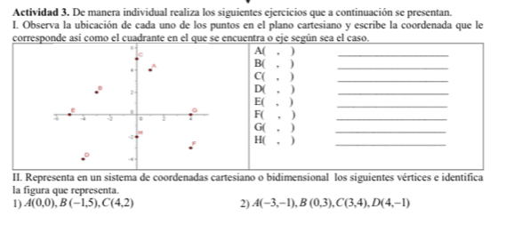 Actividad 3. De manera individual realiza los siguientes ejercicios que a continuación se presentan. 
I. Observa la ubicación de cada uno de los puntos en el plano cartesiano y escribe la coordenada que le 
corresponde así como el cuadrante en el que se encuentra o eje según sea el caso. 
A( , )_ 
B( , ) 
_ 
C( , ) 
_ 
D( , ) 
_ 
E( , ) 
_ 
F( , )_ 
G( , ) 
_ 
H( , )_ 
II. Representa en un sistema de coordenadas cartesiano o bidimensional los siguientes vértices e identifica 
la figura que representa. 
1) A(0,0), B(-1,5), C(4,2) 2) A(-3,-1), B(0,3), C(3,4), D(4,-1)