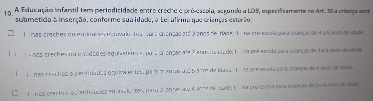 A Educação Infantil tem periodicidade entre creche e pré-escola, segundo a LDB, especificamente no Art. 30 a criança será
submetida à inserção, conforme sua idade, a Lei afirma que crianças estarão:
1 - nas creches ou entidades equivalentes, para crianças até 3 anos de idade; II - na pré-escola para crianças de 4 a 6 anos de idade.
1 - nas creches ou entidades equivalentes, para crianças até 2 anos de idade; II - na pré-escola para crianças de 3 a 6 anos de idade.
1 - nas creches ou entidades equivalentes, para crianças até 5 anos de idade; II - na pré-escola para crianças de 6 anos de idade.
I - nas creches ou entidades equivalentes, para crianças até 4 anos de idade; II - na pré-escola para crianças de 5 e 6 anos de idade.