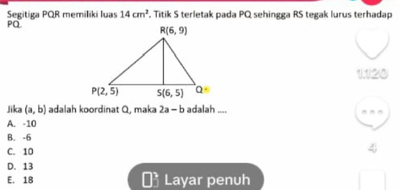 Segitiga PQR memiliki luas 14cm^2. Titik S terletak pada PQ sehingga RS tegak lurus terhadap
PQ.
120
Jika (a,b) adalah koordinat Q, maka 2a-b adalah .... 。 。 。
A. -10
B. -6
C. 10
D. 13
E. 18 Layar penuh