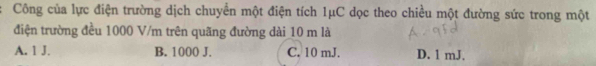 Công của lực điện trường dịch chuyển một điện tích 1μC dọc theo chiều một đường sức trong một
điện trường đều 1000 V/m trên quãng đường dài 10 m là
A. 1 J. B. 1000 J. C. 10 mJ. D. 1 mJ.