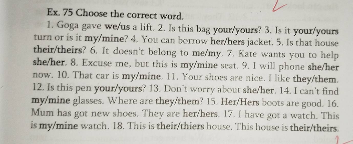 Ex. 75 Choose the correct word. 
1. Goga gave we/us a lift. 2. Is this bag your/yours? 3. Is it your/yours 
turn or is it my/mine? 4. You can borrow her/hers jacket. 5. Is that house 
their/theirs? 6. It doesn't belong to me/my. 7. Kate wants you to help 
she/her. 8. Excuse me, but this is my/mine seat. 9. I will phone she/her 
now. 10. That car is my/mine. 11. Your shoes are nice. I like they/them. 
12. Is this pen your/yours? 13. Don’t worry about she/her. 14. I can’t find 
my/mine glasses. Where are they/them? 15. Her/Hers boots are good. 16. 
Mum has got new shoes. They are her/hers. 17. I have got a watch. This 
is my/mine watch. 18. This is their/thiers house. This house is their/theirs.