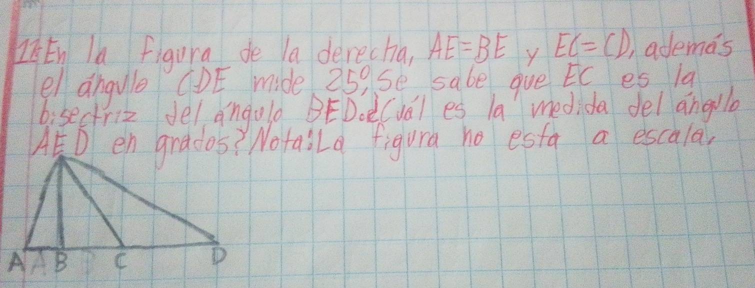 ZEn la figura de la derecha, AE=BE y EC=CD, )ademas 
el angule CDE mide 25, se sabe gue Ec es lq 
bisectriz del angold BEDoe(ual es la medida del angllo
AED en grados? Notaila figura no esta a escula