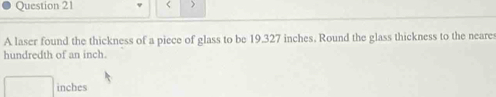 < > 
A laser found the thickness of a piece of glass to be 19.327 inches. Round the glass thickness to the neares 
hundredth of an inch.
□ inches