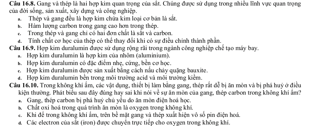 Gang và thép là hai hợp kim quan trọng của sắt. Chúng được sử dụng trong nhiều lĩnh vực quan trọng
của đời sống, sản xuất, xây dựng và công nghiệp.
a. Thép và gang đều là hợp kim chứa kim loại cơ bản là sắt.
B. Hàm lượng carbon trong gang cao hơn trong thép.
c. Trong thép và gang chỉ có hai đơn chất là sắt và carbon.
a. Tính chất cơ học của thép có thể thay đổi khi có sự điều chinh thành phần.
Câu 16.9. Hợp kim duralumin được sử dụng rộng rãi trong ngành công nghiệp chế tạo máy bay.
a. Hợp kim duralumin là hợp kim của nhôm (aluminium).
B. Hợp kim duralumin có đặc điểm nhẹ, cứng, bền cơ học.
c. Hợp kim duralumin được sản xuất bằng cách nấu chảy quặng bauxite.
a. Hợp kim duralumin bền trong môi trường acid và môi trường kiểm.
Câu 16.10. Trong không khí ấm, các vật dụng, thiết bị làm bằng gang, thép rất dễ bị ăn mòn và bị phá huỷ ở điều
kiện thường. Phát biểu sau đây đúng hay sai khi nói về sự ăn mòn của gang, thép carbon trong không khí ẩm?
a. Gang, thép carbon bị phá huý chủ yểu do ăn mòn điện hoá học.
B. Chất oxi hoá trong quá trình ăn mòn là oxygen trong không khí.
c. Khi để trong không khí ẩm, trên bề mặt gang và thép xuất hiện vô số pin điện hoá.
á. Các electron của sắt (iron) được chuyển trực tiếp cho oxygen trong không khí.