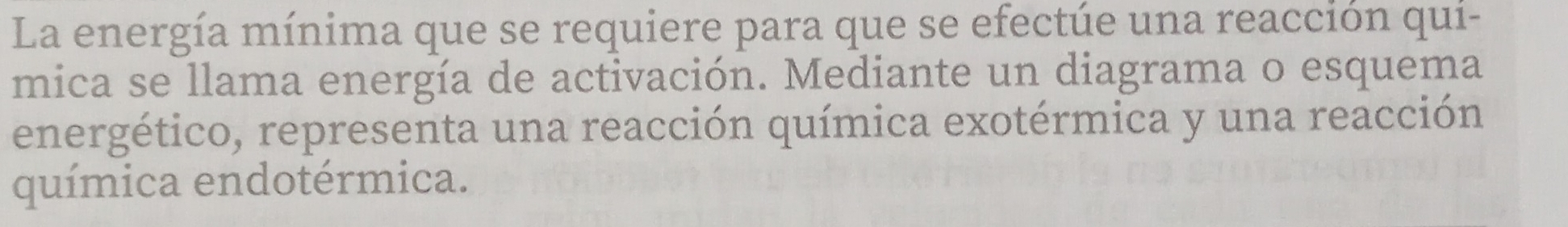 La energía mínima que se requiere para que se efectúe una reacción qui- 
mica se llama energía de activación. Mediante un diagrama o esquema 
energético, representa una reacción química exotérmica y una reacción 
química endotérmica.