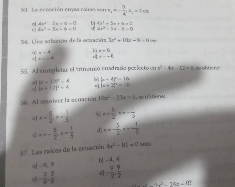 La ecuación cuyas raíces son x_1=- 3/4 , x_2=2 es:
a) 4x^2-5x+6=0 b 4x^2+5x+6=0
c) 4x^2-5x-6=0 d) 4x^2+5x-6=0
54. Una solución de la ecuación 3x^2+10x-8=0 es:
a) x=4
b) x=8
c) x=-4
d) x=-8
55. Al completar el trinomio cuadrado perfecto en x^2+4x-12=0 , se obtiene:
a) (x-12)^2=4 b) (x-4)^2=16
c (x+12)^2=4 d) (x+2)^2=16
56. Al resolver la ecuación 10x^2-23x=5 , se obtiene:
a x= 5/2 , x= 1/5  b] x= 5/2 , x=- 1/5 
c x=- 5/2 , x= 1/5  d) x=- 5/2 , x=- 1/5 
57. Las raíces de la ecuación 4x^2-81=0 son:
a) -9,9 b) -4, 4
c - 2/9 ,  2/9 
d - 9/2 ,  9/2 
x^3+2x^2-24x=0 ?