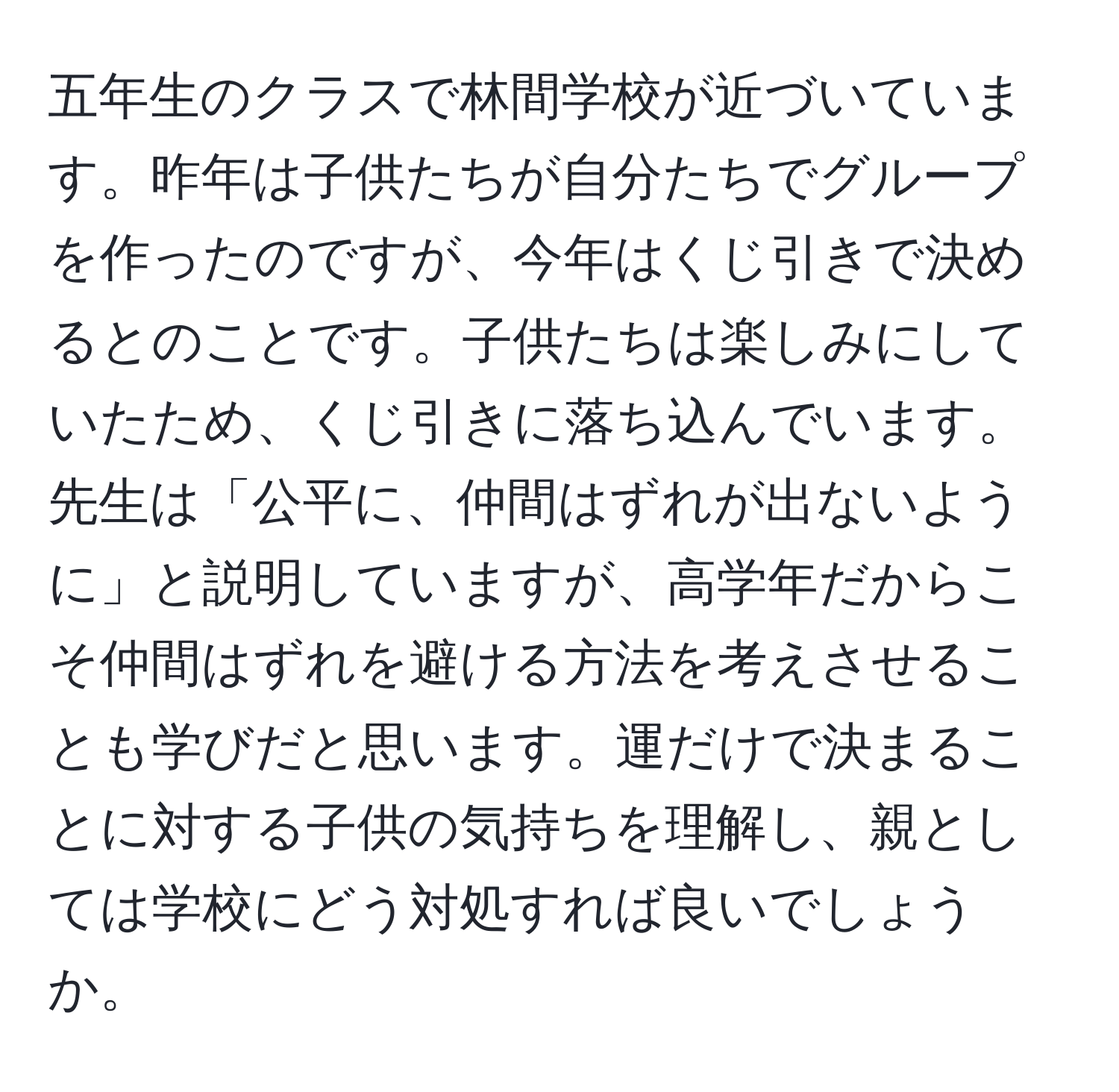 五年生のクラスで林間学校が近づいています。昨年は子供たちが自分たちでグループを作ったのですが、今年はくじ引きで決めるとのことです。子供たちは楽しみにしていたため、くじ引きに落ち込んでいます。先生は「公平に、仲間はずれが出ないように」と説明していますが、高学年だからこそ仲間はずれを避ける方法を考えさせることも学びだと思います。運だけで決まることに対する子供の気持ちを理解し、親としては学校にどう対処すれば良いでしょうか。