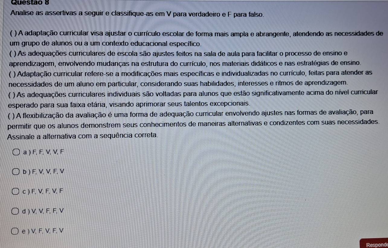 Questao 8
Analise as assertivas a seguir e classifique-as em V para verdadeiro e F para falso.
( ) A adaptação curricular visa ajustar o currículo escolar de forma mais ampla e abrangente, atendendo as necessidades de
um grupo de alunos ou a um contexto educacional específico.
( ) As adequações curriculares de escola são ajustes feitos na sala de aula para facilitar o processo de ensino e
aprendizagem, envolvendo mudanças na estrutura do currículo, nos materiais didáticos e nas estratégias de ensino.
a ) Adaptação curricular refere-se a modificações mais específicas e individualizadas no currículo, feitas para atender as
necessidades de um aluno em particular, considerando suas habilidades, interesses e ritmos de aprendizagem.
( ) As adequações curriculares individuais são voltadas para alunos que estão significativamente acima do nível curricular
esperado para sua faixa etária, visando aprimorar seus talentos excepcionais.
( ) A flexibilização da avaliação é uma forma de adequação curricular envolvendo ajustes nas formas de avaliação, para
permitir que os alunos demonstrem seus conhecimentos de maneiras alternativas e condizentes com suas necessidades.
Assinale a alternativa com a sequência correta.
a ) F, F, V, V, F
b ) F, V, V, F, V
c ) F, V, F, V, F
d ) V, V, F, F, V
e ) V, F, V, F, V
Respond