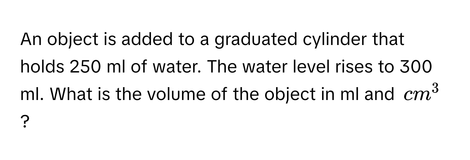 An object is added to a graduated cylinder that holds 250 ml of water. The water level rises to 300 ml. What is the volume of the object in ml and $cm^3$?