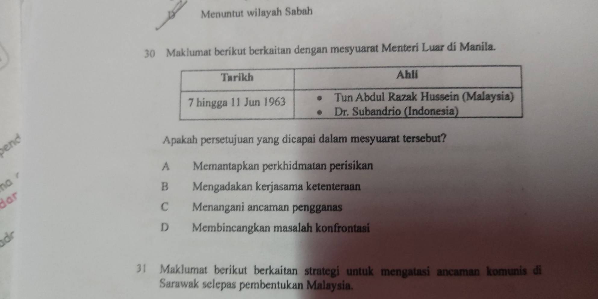 Menuntut wilayah Sabah
30 Maklumat berikut berkaitan dengan mesyuarat Menteri Luar di Manila.
end
Apakah persetujuan yang dicapai dalam mesyuarat tersebut?
A Memantapkan perkhidmatan perisikan
ha
B Mengadakan kerjasama ketenteraan
yar
C Menangani ancaman pengganas
dr
D Membincangkan masalah konfrontasi
31 Maklumat berikut berkaitan strategi untuk mengatasi ancaman komunis di
Sarawak selepas pembentukan Malaysia.