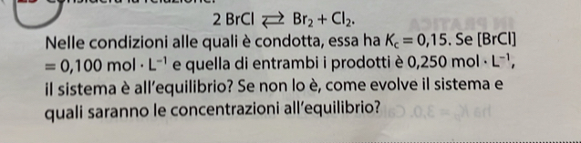 2BrClleftharpoons Br_2+Cl_2. 
Nelle condizioni alle quali è condotta, essa ha K_c=0,15. Se [BrCl]
=0,100mol· L^(-1) e quella di entrambi i prodotti è 0, 0,250mol· L^(-1), 
il sistema è all'equilibrio? Se non lo è, come evolve il sistema e 
quali saranno le concentrazioni all’equilibrio?