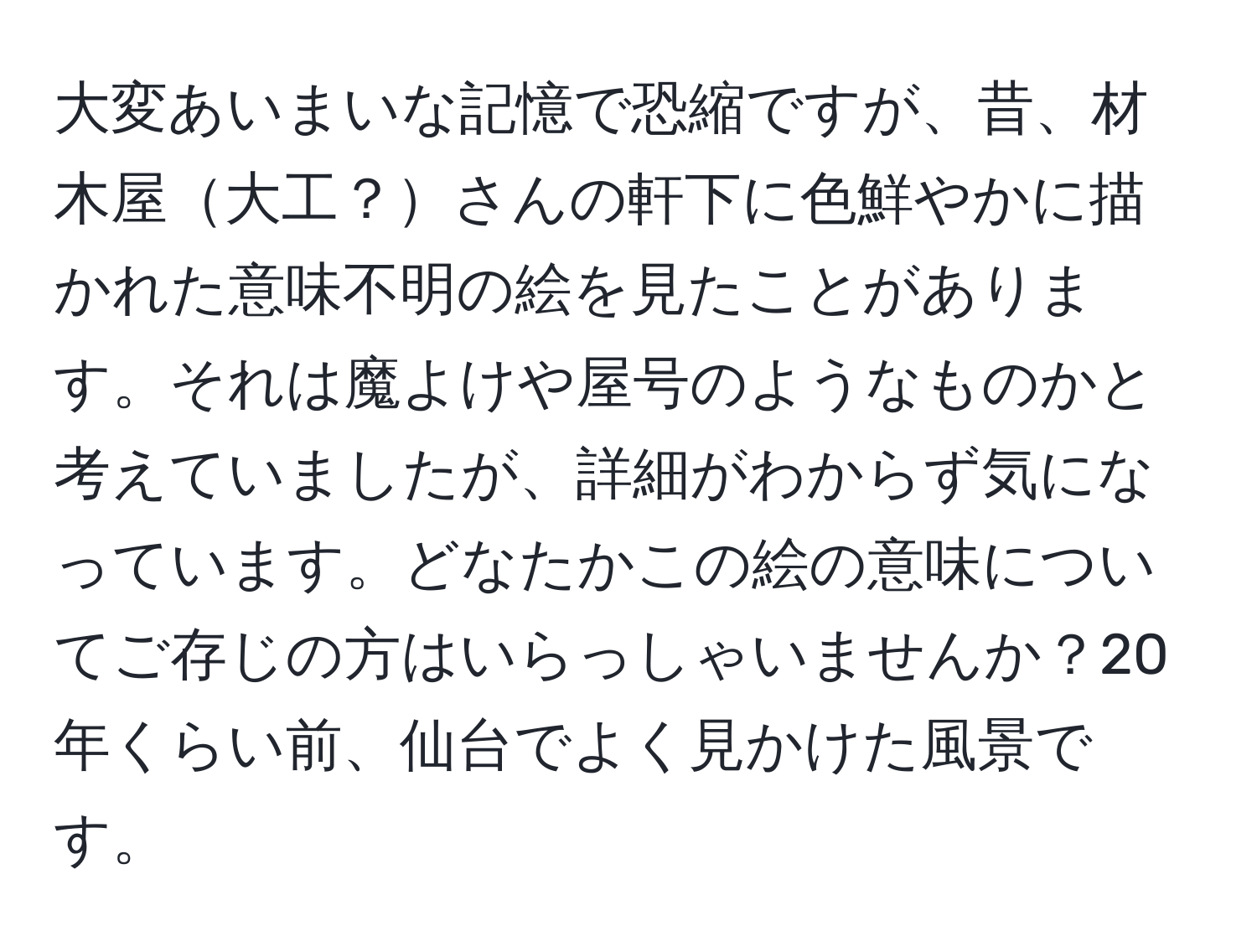 大変あいまいな記憶で恐縮ですが、昔、材木屋大工？さんの軒下に色鮮やかに描かれた意味不明の絵を見たことがあります。それは魔よけや屋号のようなものかと考えていましたが、詳細がわからず気になっています。どなたかこの絵の意味についてご存じの方はいらっしゃいませんか？20年くらい前、仙台でよく見かけた風景です。