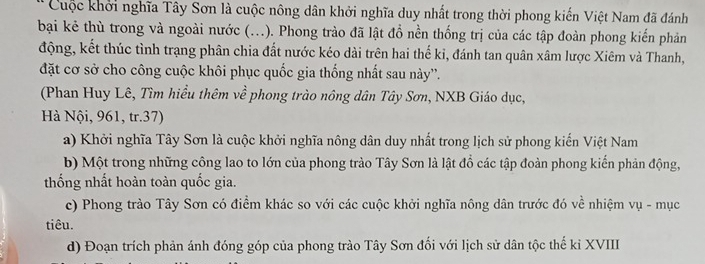 Cuộc khởi nghĩa Tây Sơn là cuộc nông dân khởi nghĩa duy nhất trong thời phong kiến Việt Nam đã đánh
bại kẻ thù trong và ngoài nước (...). Phong trào đã lật đổ nền thống trị của các tập đoàn phong kiến phản
động, kết thúc tình trạng phân chia đất nước kéo dài trên hai thế ki, đánh tan quân xâm lược Xiêm và Thanh,
đặt cơ sở cho công cuộc khôi phục quốc gia thống nhất sau này''.
(Phan Huy Lê, Tìm hiểu thêm về phong trào nông dân Tây Sơn, NXB Giáo dục,
Hà Nội, 961, tr.37)
a) Khởi nghĩa Tây Sơn là cuộc khởi nghĩa nông dân duy nhất trong lịch sử phong kiến Việt Nam
b) Một trong những công lao to lớn của phong trào Tây Sơn là lật đồ các tập đoàn phong kiến phản động,
thống nhất hoàn toàn quốc gia.
c) Phong trào Tây Sơn có điểm khác so với các cuộc khởi nghĩa nông dân trước đó về nhiệm vụ - mục
tiêu.
d) Đoạn trích phản ánh đóng góp của phong trào Tây Sơn đối với lịch sử dân tộc thế kỉ XVIII