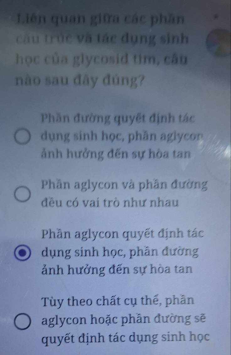 Liên quan giữa các phần
câu trúc và tác dụng sinh
học của glycosid tim, câu
nào sau đây đúng?
Phần đường quyết định tác
dụng sinh học, phân aglycon
ảnh hưởng đến sự hòa tan
Phần aglycon và phần đường
đều có vai trò như nhau
Phần aglycon quyết định tác
dụng sinh học, phân đường
ảnh hưởng đến sự hòa tan
Tùy theo chất cụ thế, phân
aglycon hoặc phần đường sẽ
quyết định tác dụng sinh học