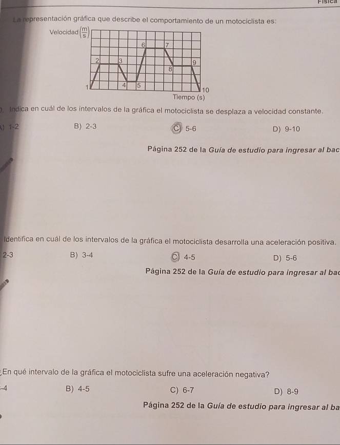 Fisica
La representación gráfica que describe el comportamiento de un motociclista es:
Velocidad ( m/S )
6 7
2 3
9
8

4 5
10
Tiempo (s)
Indica en cuál de los intervalos de la gráfica el motociclista se desplaza a velocidad constante.
) 1-2 B) 2-3 C 5-6 D) 9-10
Página 252 de la Guía de estudio para ingresar al bac
Identifica en cuál de los intervalos de la gráfica el motociclista desarrolla una aceleración positiva.
2 -3 B) 3-4 C) 4-5 D) 5-6
Página 252 de la Guía de estudio para ingresar al bad
* En qué intervalo de la gráfica el motociclista sufre una aceleración negativa?
i -4 B) 4-5 C) 6-7 D) 8-9
Página 252 de la Guía de estudio para ingresar al ba