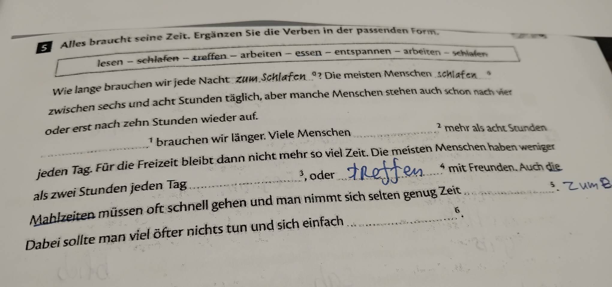 Se Alles braucht seine Zeit. Ergänzen Sie die Verben in der passenden Form. 
lesen - schlafen - treffen − arbeiten - essen ~ entspannen - arbeiten - schlafen 
Wie lange brauchen wir jede Nacht Zum Schlafen º? Die meisten Menschen schlafen 
zwischen sechs und acht Stunden täglich, aber manche Menschen stehen auch schon nach vier 
oder erst nach zehn Stunden wieder auf. 
² mehr als acht Stunden 
¹ brauchen wir länger. Viele Menschen_ 
_ 
jeden Tag. Für die Freizeit bleibt dann nicht mehr so viel Zeit. Die meisten Menschen haben wenigen 
* mit Freunden. Auch die 
³, oder 
als zwei Stunden jeden Tag 
Mahlzeiten müssen oft schnell gehen und man nimmt sich selten genug Zeit 
6. 
Dabei sollte man viel öfter nichts tun und sich einfach