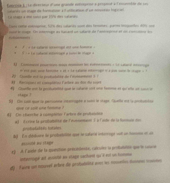 Exerrice 1 : Le directeur d'une grande entreprise a proposé à l'ensemble de ses 
salariés un stage de formation à l'utilisation d'un nouveau logiciel. 
Ce stage a été suivi par 25% des salaries 
Dans cette entreprise, 52% des salaries sont des femmes, parmi lesquelles 40% ons 
suivi le stage. On interroge au basard un salarié de lentreprise et on considere les 
Avenements . 
F : « Le salarié interrogé est une femme» 
S : « Le salarié interrogé a suii le stage » 
1) Comment pourrions-nous nommer les évenements « Le salarié interroge 
n'est pas une femme » et « Le salane interrogé n'a pas suii le stage » ? 
2 Quelle est la probabalité de l'évenement S ? 
3) Recoprez et complétez l'arbre au dos du sujet 
4) Quelle est la probabilité que le salarie soit une femme et qu'elle ait suvi le 
stage ? 
5) On sait que la personne interrogée a suivi le stage. Quelle est la probabilite 
que ce soit une femme ? 
6) On cherche à compléter l'arbre de probabilité 
a) Ecrire la profabilité de l'évenement 5 à l'aide de la formule des 
probabilités totales. 
b). En déduire la probabilité que le salané intérroge suit un homme et ait 
assisté au stage 
c) A l'aïde de la question présédente, calculez la probablidé que le saiime 
Interrogé ait assisté au stagé sachant qu'il est un homme 
d) Faire un nouvel arbre de probabilité avec les nouvelles donnnes trouvrbes