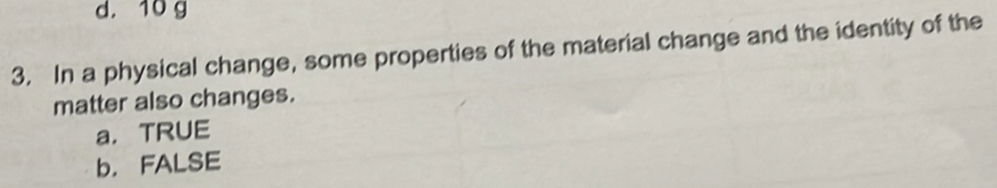 d. 10 g
3. In a physical change, some properties of the material change and the identity of the
matter also changes.
a，TRUE
b， FALSE