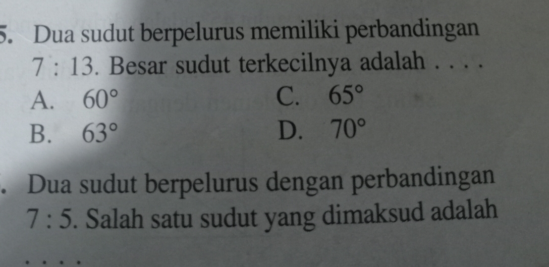 Dua sudut berpelurus memiliki perbandingan
7:13. Besar sudut terkecilnya adalah . . . .
A. 60° C. 65°
B. 63° D. 70°. Dua sudut berpelurus dengan perbandingan
7:5. Salah satu sudut yang dimaksud adalah