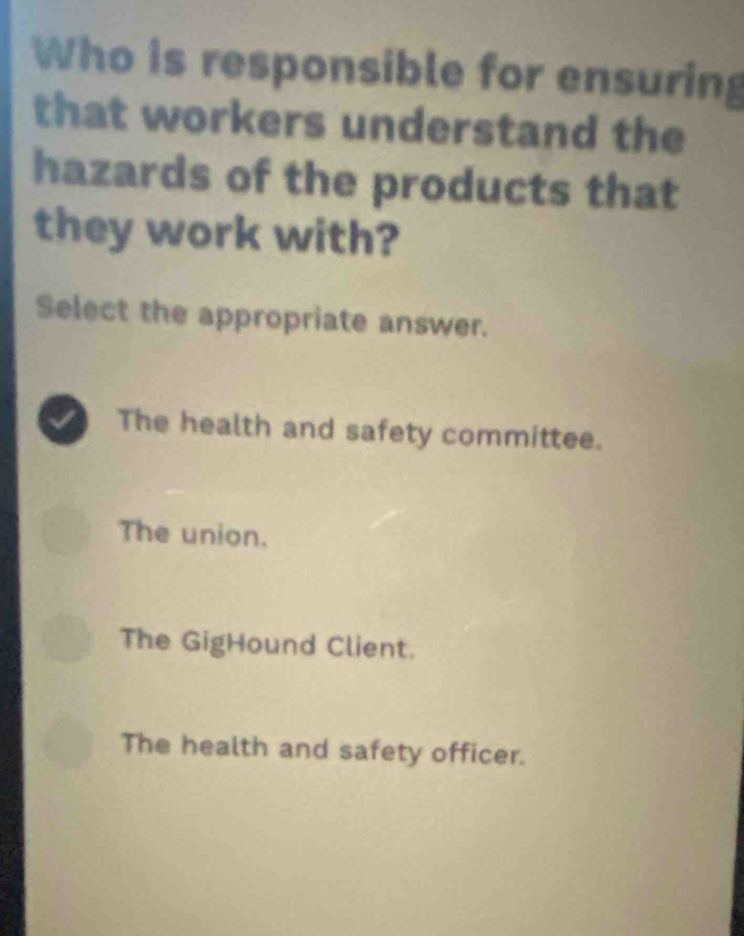 Who is responsible for ensuring
that workers understand the
hazards of the products that
they work with?
Select the appropriate answer.
The health and safety committee.
The union.
The GigHound Client.
The health and safety officer.