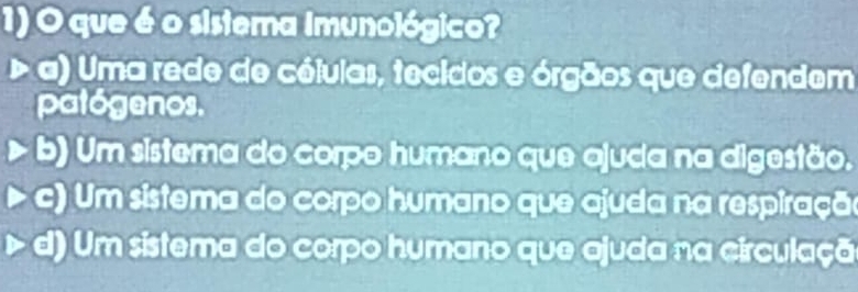 que é o sistema imunológico?
> a) Uma rede de céluias, tecidos e órgãos que defendem
patógenos.
b) Um sistema do corpo humano que ajuda na digestão.
c) Um sistema do corpo humano que ajuda na respiração
d) Um sistema do corpo humano que ajuda na circulaçã