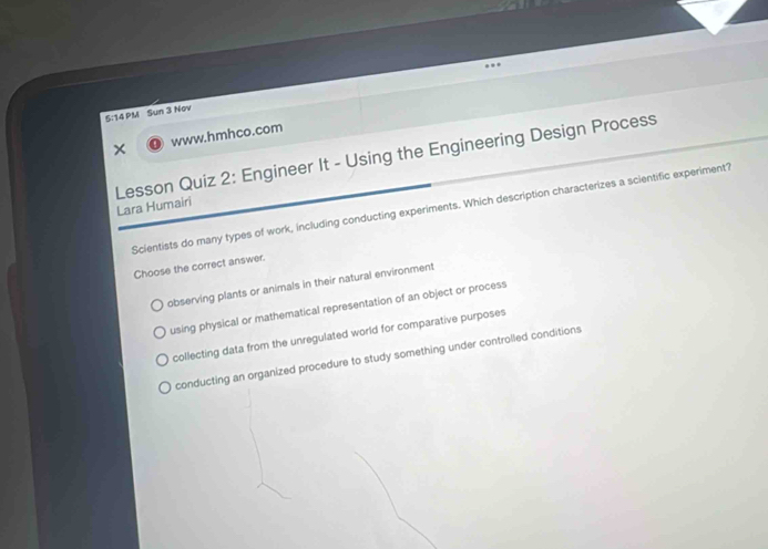 5:14 PM Sun 3 Nov
www.hmhco.com
Lesson Quiz 2: Engineer It - Using the Engineering Design Process
Lara Humairi
Scientists do many types of work, including conducting experiments. Which description characterizes a scientific experiment?
Choose the correct answer.
observing plants or animals in their natural environment
using physical or mathematical representation of an object or process
collecting data from the unregulated world for comparative purposes
conducting an organized procedure to study something under controlled conditions