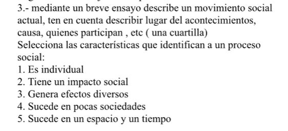 3.- mediante un breve ensayo describe un movimiento social 
actual, ten en cuenta describir lugar del acontecimientos, 
causa, quienes participan , etc ( una cuartilla) 
Selecciona las características que identifican a un proceso 
social: 
1. Es individual 
2. Tiene un impacto social 
3. Genera efectos diversos 
4. Sucede en pocas sociedades 
5. Sucede en un espacio y un tiempo