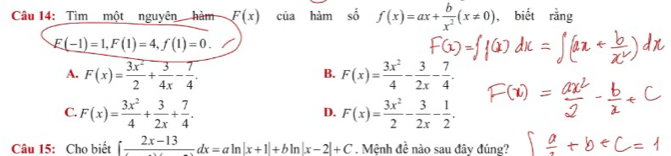 Tìm một nguyên hàm F(x) của hàm số f(x)=ax+ b/x^2 (x!= 0) , biết rằng
E(-1)=1, F(1)=4, f(1)=0.
A. F(x)= 3x^2/2 + 3/4x - 7/4 . F(x)= 3x^2/4 - 3/2x - 7/4 . 
B.
C. F(x)= 3x^2/4 + 3/2x + 7/4 . F(x)= 3x^2/2 - 3/2x - 1/2 . 
D.
Câu 15: Chọ biết ∈t frac 2x-13dx=aln |x+1|+bln |x-2|+C. Mệnh đề nào sau đây đúng?