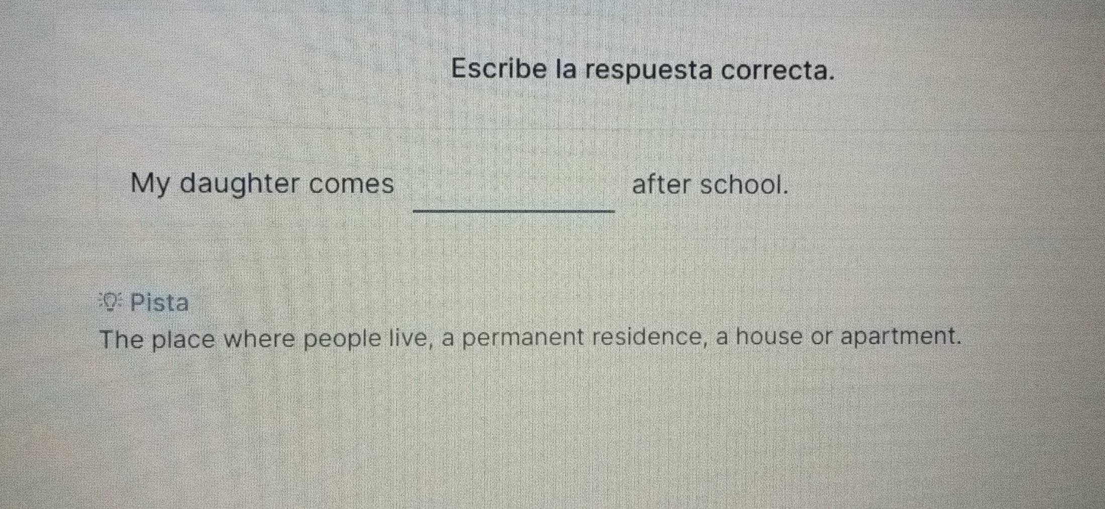 Escribe la respuesta correcta. 
_ 
My daughter comes after school. 
: Pista 
The place where people live, a permanent residence, a house or apartment.