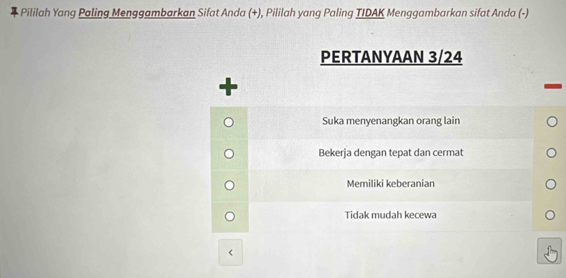 Pililah Yang Paling Menggambarkan Sifat Anda (+), Pililah yang Paling TIDAK Menggambarkan sifat Anda (-)
PERTANYAAN 3/24
Suka menyenangkan orang lain
Bekerja dengan tepat dan cermat
Memiliki keberanian
Tidak mudah kecewa