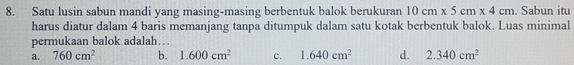 Satu lusin sabun mandi yang masing-masing berbentuk balok berukuran 10cm* 5cm* 4cm. Sabun itu
harus diatur dalam 4 baris memanjang tanpa ditumpuk dalam satu kotak berbentuk balok. Luas minimal
permukaan balok adalah…
a. 760cm^2 b. 1.600cm^2 c. 1.640cm^2 d. 2.340cm^2