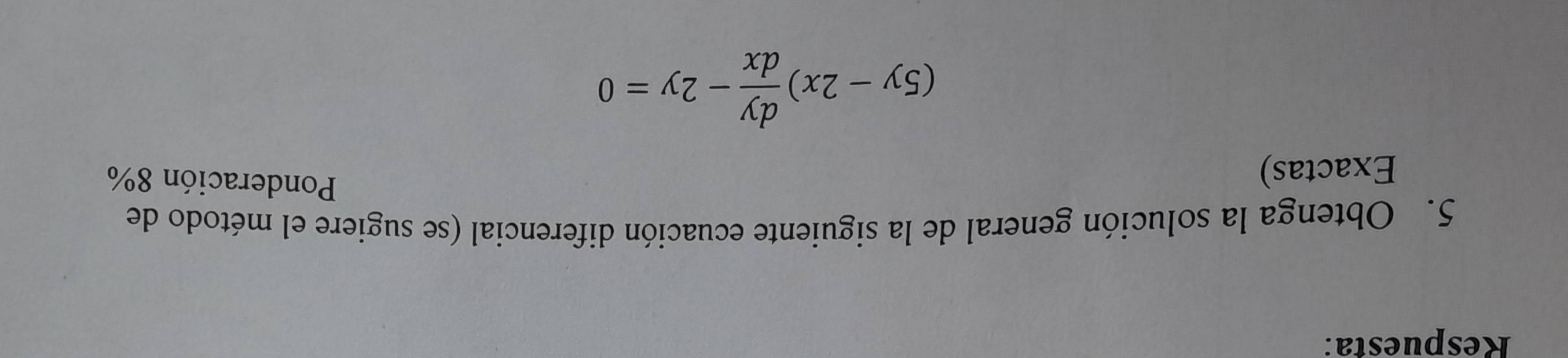 Respuesta: 
5. Obtenga la solución general de la siguiente ecuación diferencial (se sugiere el método de 
Exactas) 
Ponderación 8%
(5y-2x) dy/dx -2y=0