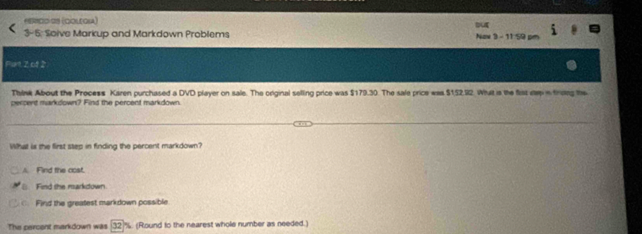 SERcD GS (ColeoIa) but
3-5; Solve Markup and Markdown Problems Nov 3 - 11/59 
Pant 2 of 2
Think About the Process Karen purchased a DVD player on sale. The original selling price was $179.30. The sale price was $152.92. Whalt is the fist slep in frcing the
percent markdown? Find the percent markdown.
What is the first step in finding the percent markdown?
A. Find the cost.
B Find the markdown
Find the greatest markdown possible
The percent markdown was (32 %. (Round to the nearest whole number as needed.)