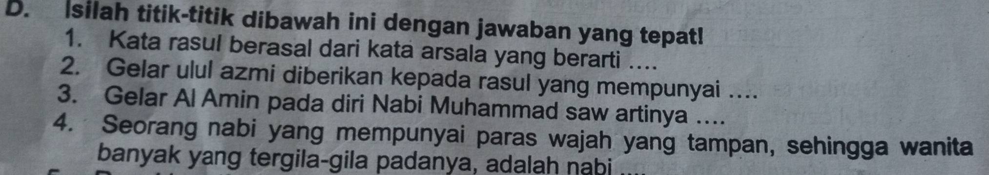 Isilah titik-titik dibawah ini dengan jawaban yang tepat! 
1. Kata rasul berasal dari kata arsala yang berarti .... 
2. Gelar ulul azmi diberikan kepada rasul yang mempunyai … 
3. Gelar Al Amin pada diri Nabi Muhammad saw artinya …... 
4. Seorang nabi yang mempunyai paras wajah yang tampan, sehingga wanita 
banyak yang tergila-gila padanya, adalah nabi