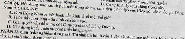 an dân đã giành được chính quyền.
rêmền trành đề lại nặng nê. D. Có sự lãnh đạo của Đảng Cộng sản.
Câu 24. Nội dung nào sau đây là một trong những mục tiêu thành lập của Hiệp hội các quốc gia Đông
Nam Á (ASEAN)?
A. Đưa Động Nam Á trở thành nền kinh tế số một thế giới.
B. Thúc đầy hoà bình - ổn định của khu vực.
C. Giải quyết vấn đề xung đột Cam-pu-chia và Đông Dương.
D. Xây dựng khối quân sự phát triển hùng mạnh.
PHÀN II. Câu trắc nghiệm đúng sai. Thí sinh trả lời từ câu 1 đến câu 4. Trong mỗi ý 2 h
câu, thí sinh chon đúng hoặc sai