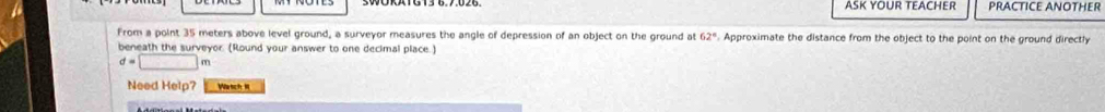 ASK YOUR TEACHER PRACTICE ANOTHER 
From a point 35 meters above level ground, a surveyor measures the angle of depression of an object on the ground at 62°. Approximate the distance from the object to the point on the ground directly 
beneath the surveyor. (Round your answer to one decimal place.)
d=□ m
Need Help? Watch