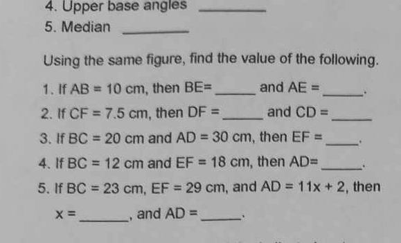 Upper base angles_ 
5. Median_ 
Using the same figure, find the value of the following. 
1. If AB=10cm , then BE= _ and AE= _ 
2. If CF=7.5cm , then DF= _ and CD= _ 
3. If BC=20cm and AD=30cm , then EF= _ . 
4.If BC=12cm and EF=18cm , then AD= _ . 
5. If BC=23cm, EF=29cm , and AD=11x+2 , then
x= _ , and AD= _