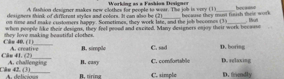 Working as a Fashion Designer
A fashion designer makes new clothes for people to wear. The job is very (1)_ because
designers think of different styles and colors. It can also be (2)_ because they must finish their work
on time and make customers happy. Sometimes, they work late, and the job becomes (3) _. But
when people like their designs, they feel proud and excited. Many designers enjoy their work because
they love making beautiful clothes.
Câu 40. (1)_
A. creative B. simple C. sad D. boring
Câu 41. (2)_
A. challenging B. easy C. comfortable D. relaxing
Câu 42. (3)_
A. delicious B. tiring C. simple D. friendly