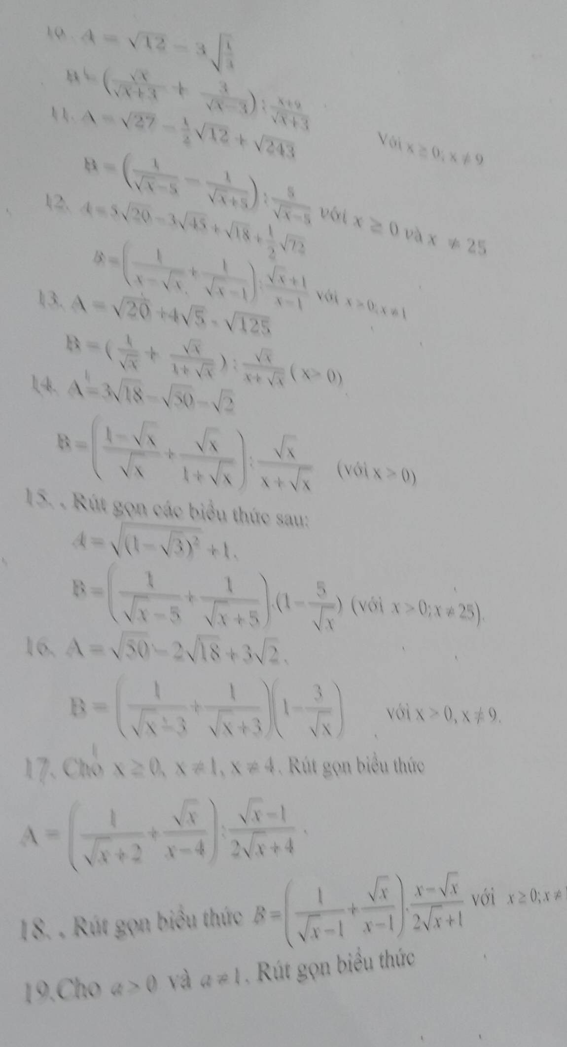 10 . A=sqrt(12)-3sqrt(frac 1)4. y=( sqrt(x)/sqrt(x)+3 + 3/sqrt(x)-3 ): (x+9)/sqrt(x)+3 
A=sqrt(27)- 1/2 sqrt(12)+sqrt(243)
B=( 1/sqrt(x)-5 - 1/sqrt(x)+5 ): 5/sqrt(x)-5 
VGix≥ 0;x!= 9
12. A=5sqrt(20)-3sqrt(45)+sqrt(18)+ 1/2 sqrt(72) với x≥ 0 và x!= 25
B=( 1/x-sqrt(x) + 1/sqrt(x)-1 ): (sqrt(x)+1)/x-1  với x>0,x!= 1
l3. A=sqrt(20)+4sqrt(5)-sqrt(125)
B=( 1/sqrt(x) + sqrt(x)/1+sqrt(x) ): sqrt(x)/x+sqrt(x) (x>0)
14k. A=3sqrt(18)-sqrt(50)-sqrt(2)
B=( (1-sqrt(x))/sqrt(x) + sqrt(x)/1+sqrt(x) ): sqrt(x)/x+sqrt(x)  (với x>0)
15. . Rút gọn các biểu thức sau:
A=sqrt((1-sqrt 3))^2+1.
B=( 1/sqrt(x)-5 + 1/sqrt(x)+5 ),(1- 5/sqrt(x) ) (V x>0;x!= 25).
16, A=sqrt(50)-2sqrt(18)+3sqrt(2).
B=( 1/sqrt(x)-3 + 1/sqrt(x)+3 )(1- 3/sqrt(x) ) với x>0,x!= 9.
17. Chỗ x≥ 0,x!= 1,x!= 4 út gọn biểu thức
A=( 1/sqrt(x)+2 + sqrt(x)/x-4 ): (sqrt(x)-1)/2sqrt(x)+4 .
18. . Rút gọn biểu thức B=( 1/sqrt(x)-1 + sqrt(x)/x-1 ). (x-sqrt(x))/2sqrt(x)+1  với x≥ 0;x!=
19.Cho a>0 và a!= 1 Kút gọn biểu thức