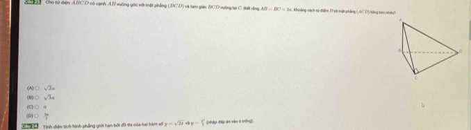 A e Cho từ điện A. BC D có cạnh A. B vuỡng gốc với mặt phing (BCD) và tam giác BCD vuờng tại C. tiết rằng AB=BC=2a. Khoảing cách từ điểm 7 tội mặt phẳng ( ACI7) tằng bao nhi?
(A) Osqrt(2)a
(B) Osqrt(3)a
(C) O a
D 0 6/7 
T h Tính diện tích hình phầng giới hạn bởi đồ thị của hai hàm số y=sqrt(2x) y= x^2/3  (nhập điáp án vào ô trống)