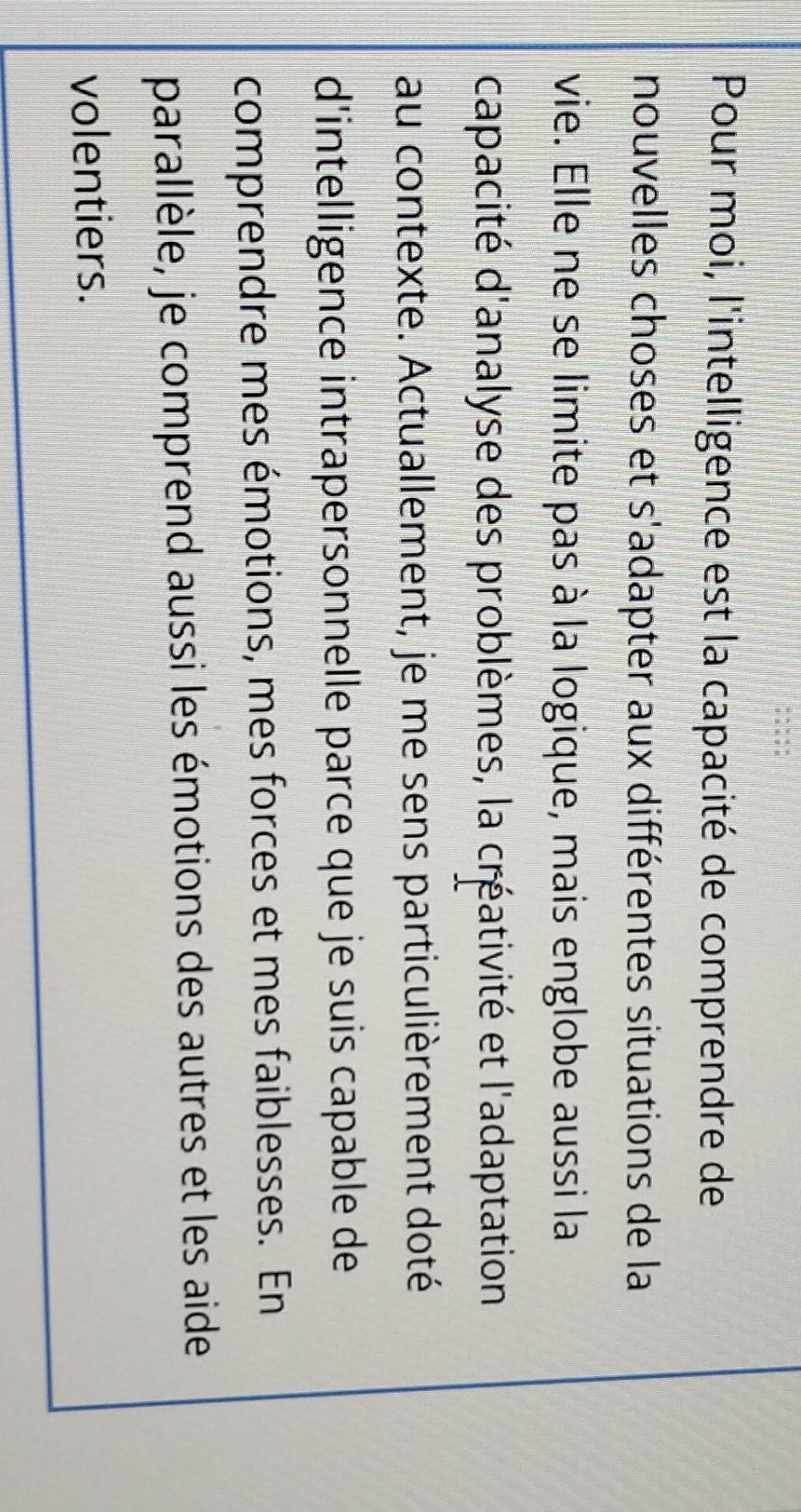 Pour moi, l'intelligence est la capacité de comprendre de 
nouvelles choses et s'adapter aux différentes situations de la 
vie. Elle ne se limite pas à la logique, mais englobe aussi la 
capacité d'analyse des problèmes, la créativité et l'adaptation 
au contexte. Actuallement, je me sens particulièrement doté 
d'intelligence intrapersonnelle parce que je suis capable de 
comprendre mes émotions, mes forces et mes faiblesses. En 
parallèle, je comprend aussi les émotions des autres et les aide 
volentiers.