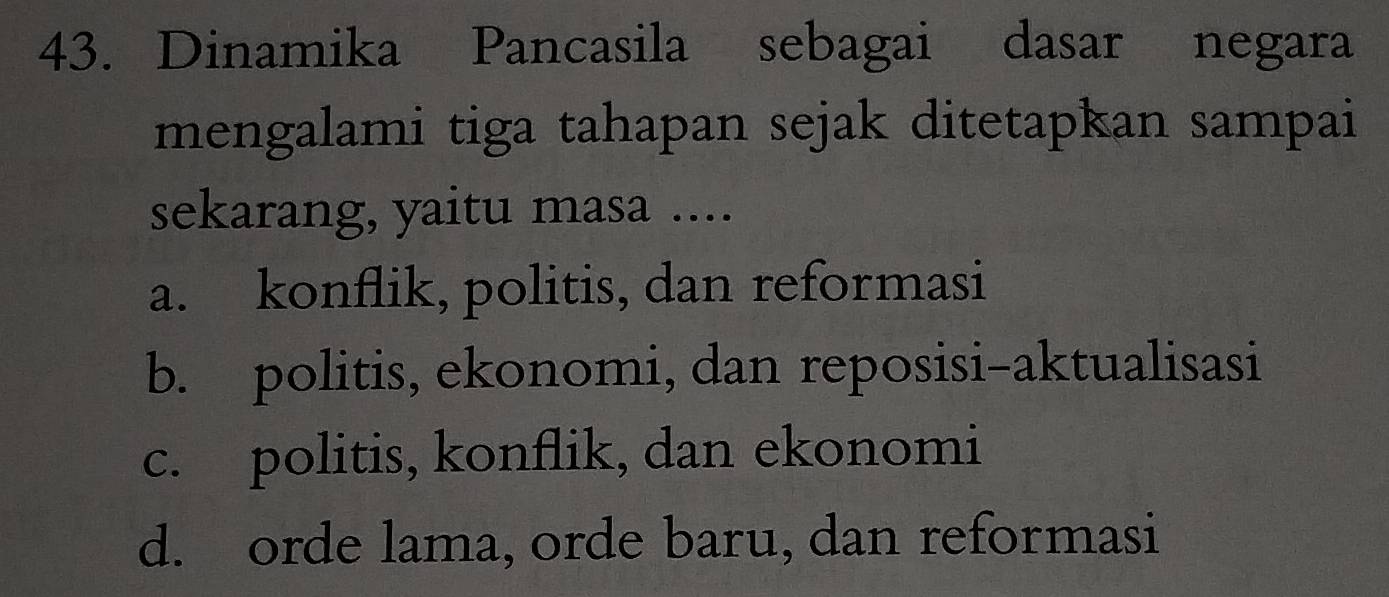 Dinamika Pancasila sebagai dasar negara
mengalami tiga tahapan sejak ditetapkan sampai
sekarang, yaitu masa ....
a. konflik, politis, dan reformasi
b. politis, ekonomi, dan reposisi-aktualisasi
c. politis, konflik, dan ekonomi
d. orde lama, orde baru, dan reformasi