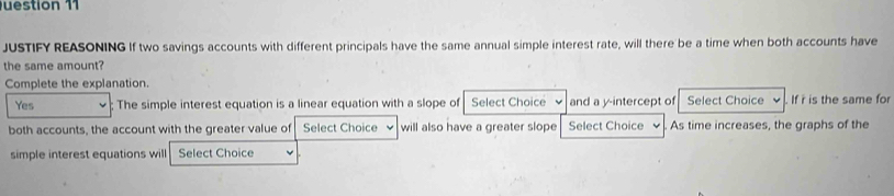 uestion 11
JUSTIFY REASONING If two savings accounts with different principals have the same annual simple interest rate, will there be a time when both accounts have
the same amount?
Complete the explanation.
Yes ; The simple interest equation is a linear equation with a slope of Select Choice and a y-intercept of Select Choice If i is the same for
both accounts, the account with the greater value of Select Choice will also have a greater slope Select Choice As time increases, the graphs of the
simple interest equations will Select Choice