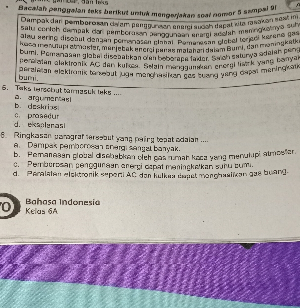 Bacalah penggalan teks berikut untuk mengerjakan soal nomor 5 sampai 9 A
Dampak dari pembørosan dalam penggunaan enerqi sudah dapat kita rasakan saat ini
satu contoh dampak dari pemborosan penggunaan energi adalah meningkatnya suh
atau sering disebut dengan pemanasan global. Pemanasan global terjadi karena gas
kaca menutupi atmosfer, menjebak energi panas matahari dalam Bumi, dan meningkatk
bumi. Pemanasan global disebabkan oleh beberapa faktor. Salah satunya adalah peng
peralatan elektronik AC dan kulkas. Selain menggunakan energi listrik yang banyak
peralatan elektronik tersebut juga menghasilkan gas buang yang dapat meningkatk 
bumi.
5. Teks tersebut termasuk teks ....
a. argumentasi
b. deskripsi
c. prosedur
d. eksplanasi
6. Ringkasan paragraf tersebut yang paling tepat adalah ....
a. Dampak pemborosan energi sangat banyak.
b. Pemanasan global disebabkan oleh gas rumah kaca yang menutupi atmosfer.
c. Pemborosan penggunaan energi dapat meningkatkan suhu bumi.
d. Peralatan elektronik seperti AC dan kulkas dapat menghasilkan gas buang.
Bahasa Indonesía
0 Kelas 6A