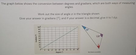 The graph below shows the conversion between degrees and gradians, which are both ways of measuring
angles.
Work out the size of angle x in the triangle shown.
Give your answer in gradians (º), and if your answer is a decimal, give it to 1 d.p.
N ut dcosm acconate y
Degrees ('']