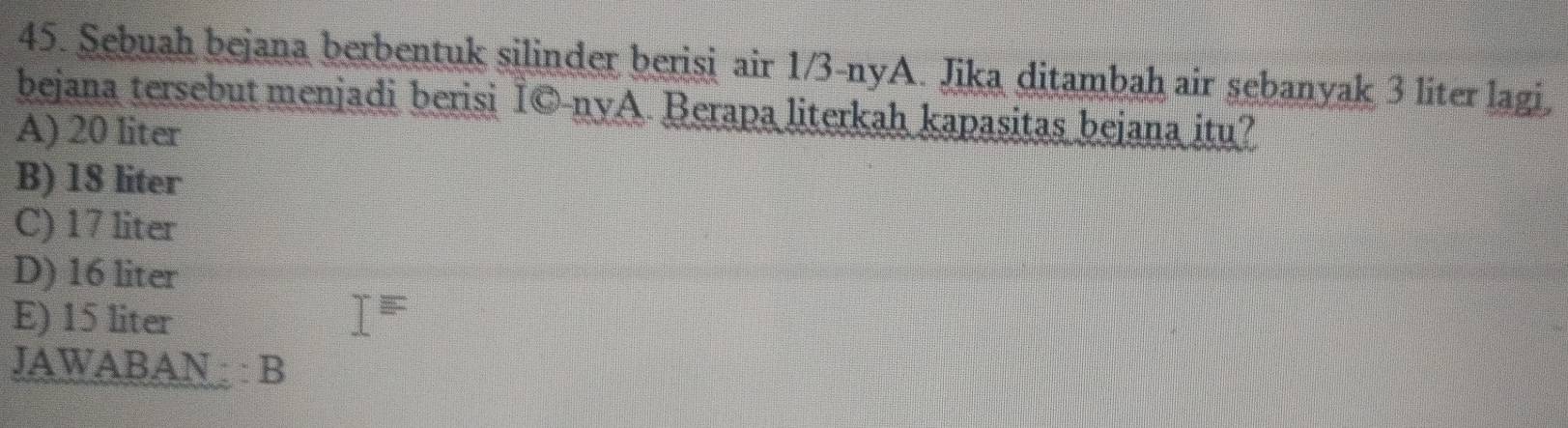 Sebuah bejana berbentuk silinder berisi air 1/3 -nyA. Jika ditambah air sebanyak 3 liter lagi,
bejana tersebut menjadi berisi İ©-nyA. Berapa literkah kapasitas bejana itu?
A) 20 liter
B) 18 liter
C) 17 liter
D) 16 liter
E) 15 liter I=
JAWABAN : : B